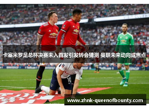 卡塞米罗足总杯决赛未入首发引发转会猜测 曼联未来动向成焦点