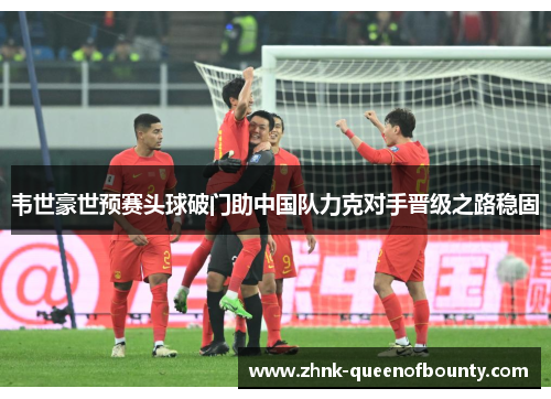 韦世豪世预赛头球破门助中国队力克对手晋级之路稳固