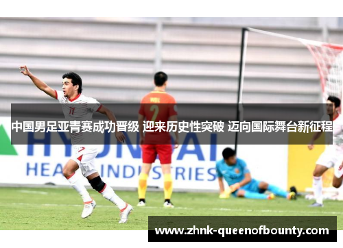 中国男足亚青赛成功晋级 迎来历史性突破 迈向国际舞台新征程