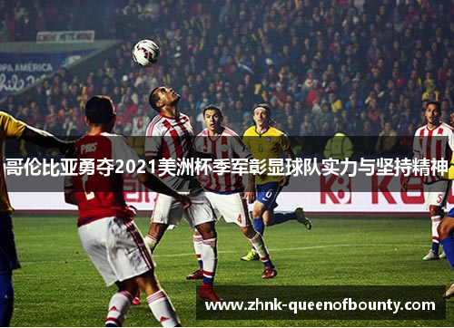 哥伦比亚勇夺2021美洲杯季军彰显球队实力与坚持精神